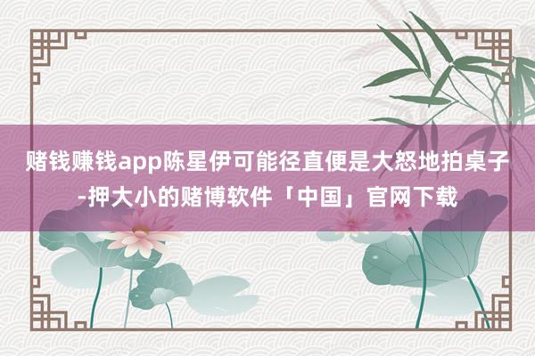 赌钱赚钱app陈星伊可能径直便是大怒地拍桌子-押大小的赌博软件「中国」官网下载