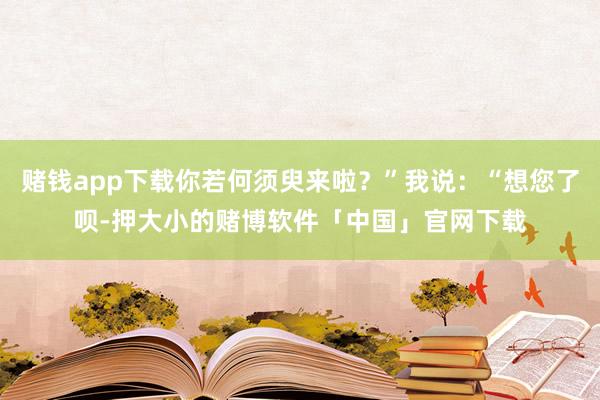 赌钱app下载你若何须臾来啦？”我说：“想您了呗-押大小的赌博软件「中国」官网下载