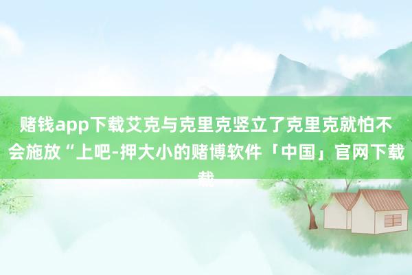 赌钱app下载艾克与克里克竖立了克里克就怕不会施放“上吧-押大小的赌博软件「中国」官网下载