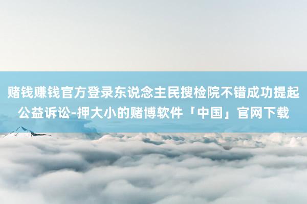 赌钱赚钱官方登录东说念主民搜检院不错成功提起公益诉讼-押大小的赌博软件「中国」官网下载