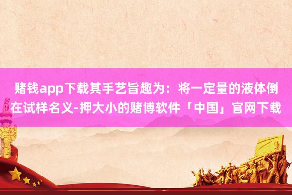 赌钱app下载其手艺旨趣为：将一定量的液体倒在试样名义-押大小的赌博软件「中国」官网下载