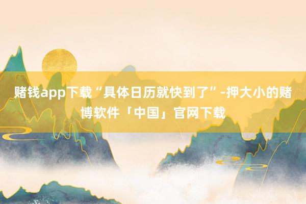 赌钱app下载“具体日历就快到了”-押大小的赌博软件「中国」官网下载