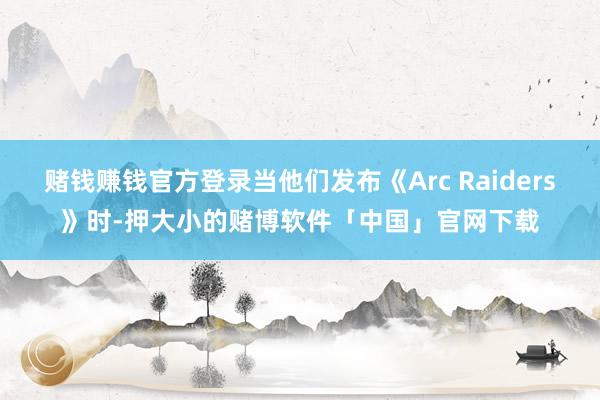 赌钱赚钱官方登录当他们发布《Arc Raiders》时-押大小的赌博软件「中国」官网下载
