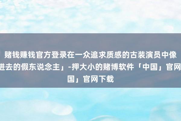 赌钱赚钱官方登录在一众追求质感的古装演员中像「P进去的假东说念主」-押大小的赌博软件「中国」官网下载