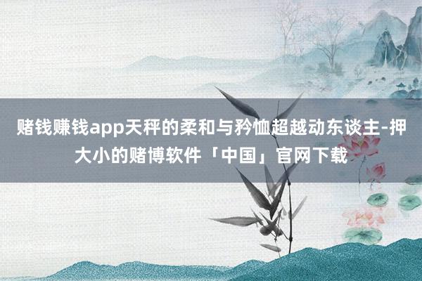 赌钱赚钱app天秤的柔和与矜恤超越动东谈主-押大小的赌博软件「中国」官网下载