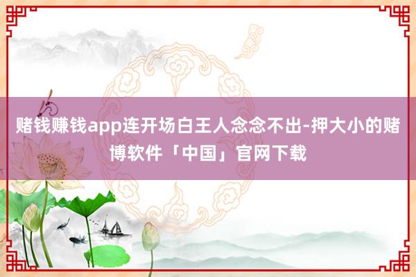 赌钱赚钱app连开场白王人念念不出-押大小的赌博软件「中国」官网下载