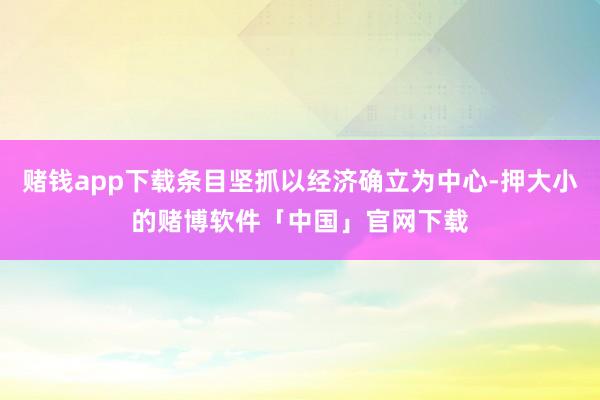 赌钱app下载条目坚抓以经济确立为中心-押大小的赌博软件「中国」官网下载